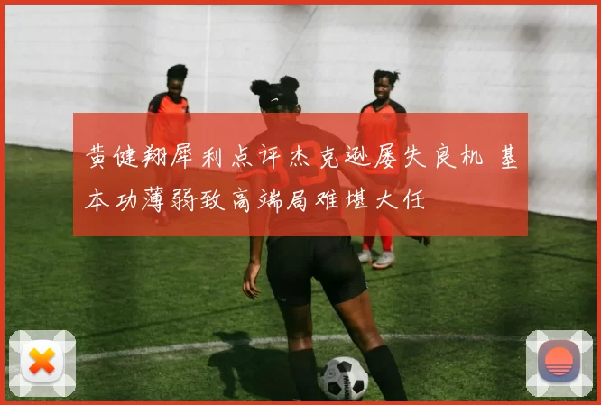 黄健翔犀利点评杰克逊屡失良机 基本功薄弱致高端局难堪大任